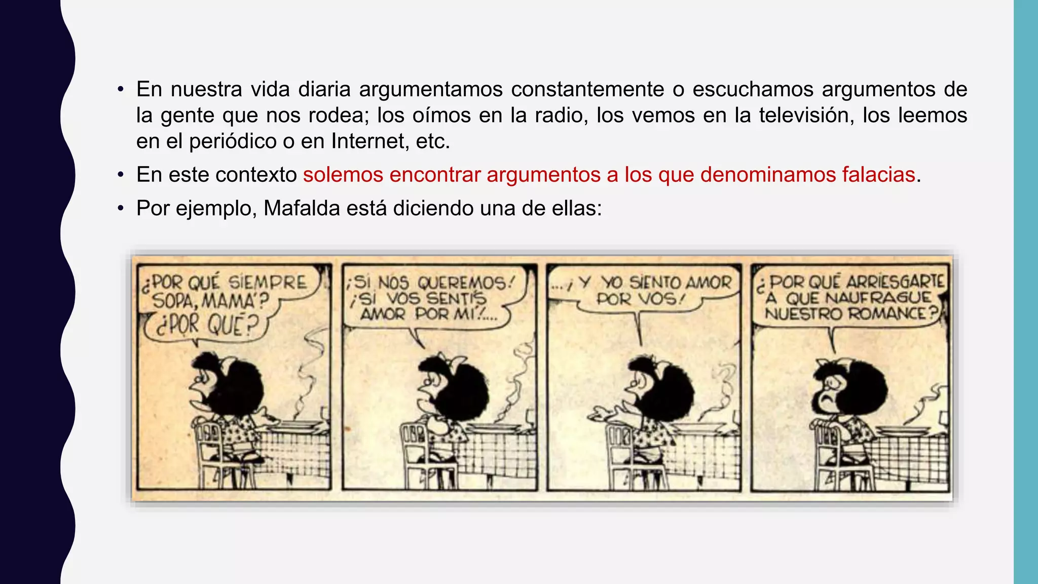 • En nuestra vida diaria argumentamos constantemente o escuchamos argumentos de
la gente que nos rodea; los oímos en la radio, los vemos en la televisión, los leemos
en el periódico o en Internet, etc.
• En este contexto solemos encontrar argumentos a los que denominamos falacias.
• Por ejemplo, Mafalda está diciendo una de ellas:
 