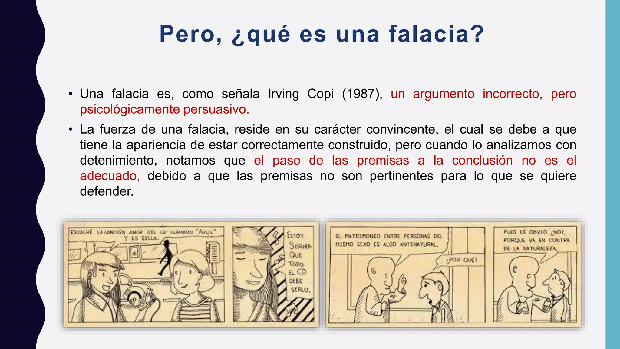 Pero, ¿qué es una falacia?
• Una falacia es, como señala Irving Copi (1987), un argumento incorrecto, pero
psicológicamente persuasivo.
• La fuerza de una falacia, reside en su carácter convincente, el cual se debe a que
tiene la apariencia de estar correctamente construido, pero cuando lo analizamos con
detenimiento, notamos que el paso de las premisas a la conclusión no es el
adecuado, debido a que las premisas no son pertinentes para lo que se quiere
defender.
 