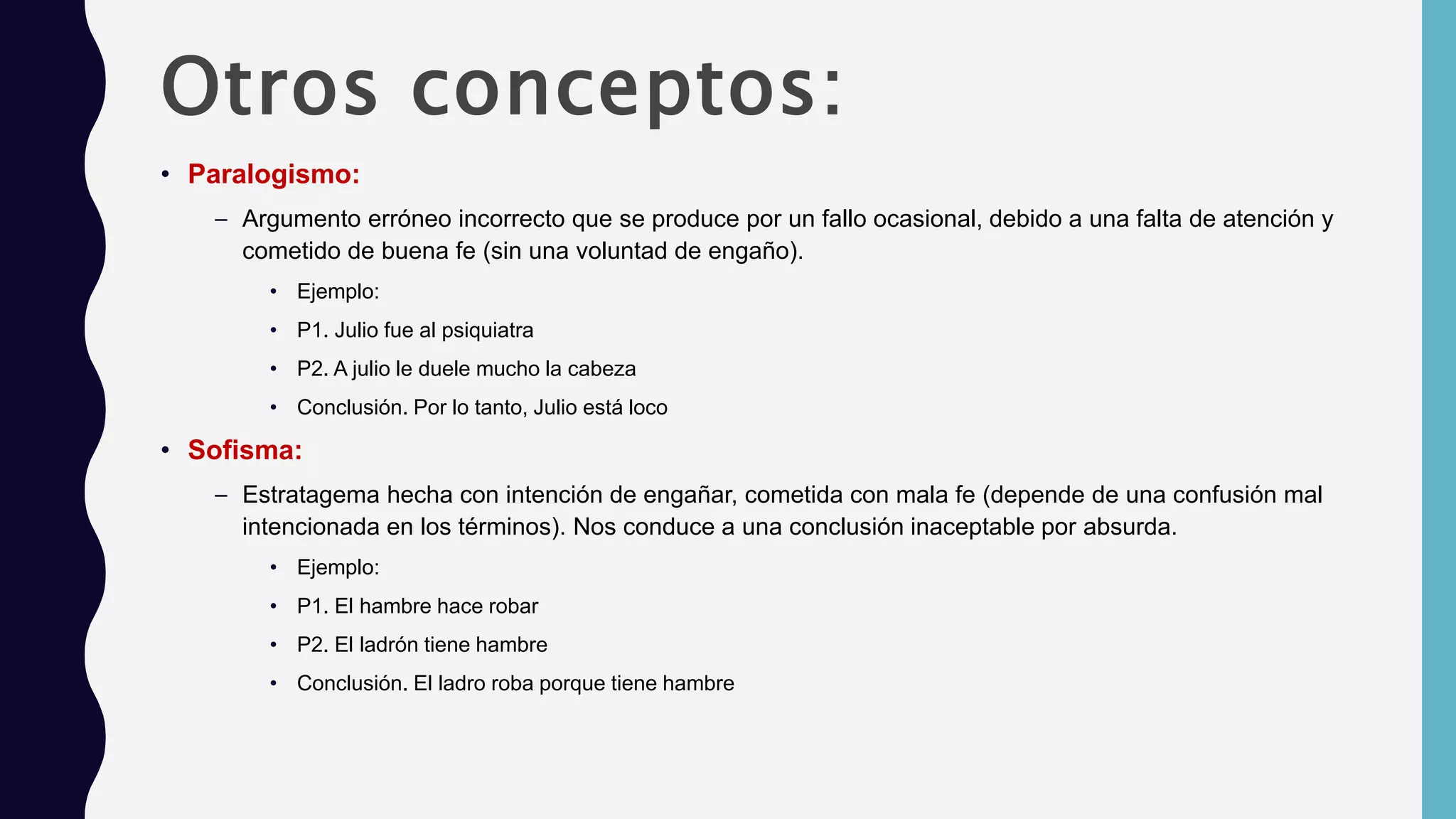 Otros conceptos:
• Paralogismo:
– Argumento erróneo incorrecto que se produce por un fallo ocasional, debido a una falta de atención y
cometido de buena fe (sin una voluntad de engaño).
• Ejemplo:
• P1. Julio fue al psiquiatra
• P2. A julio le duele mucho la cabeza
• Conclusión. Por lo tanto, Julio está loco
• Sofisma:
– Estratagema hecha con intención de engañar, cometida con mala fe (depende de una confusión mal
intencionada en los términos). Nos conduce a una conclusión inaceptable por absurda.
• Ejemplo:
• P1. El hambre hace robar
• P2. El ladrón tiene hambre
• Conclusión. El ladro roba porque tiene hambre
 
