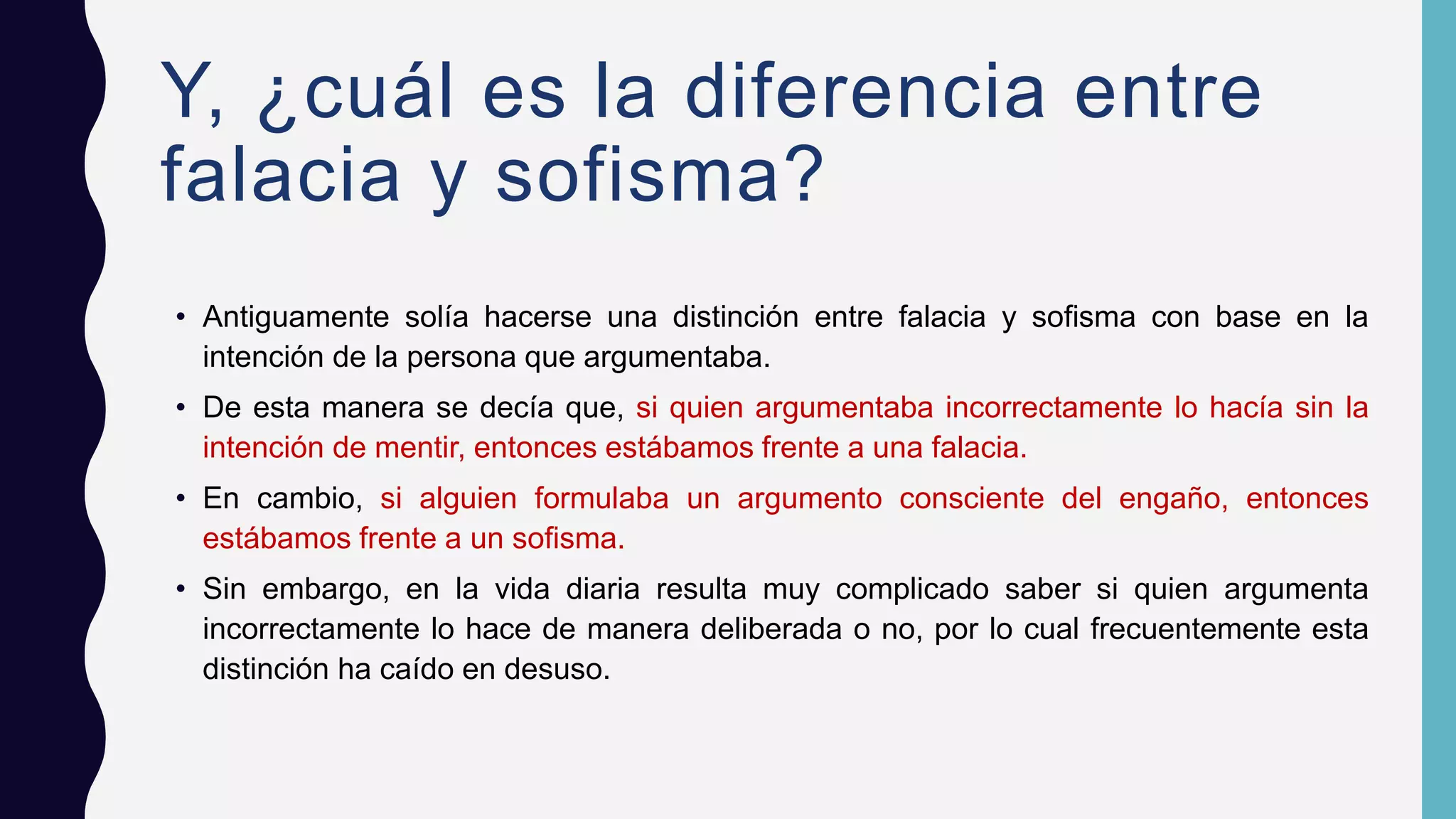 Y, ¿cuál es la diferencia entre
falacia y sofisma?
• Antiguamente solía hacerse una distinción entre falacia y sofisma con base en la
intención de la persona que argumentaba.
• De esta manera se decía que, si quien argumentaba incorrectamente lo hacía sin la
intención de mentir, entonces estábamos frente a una falacia.
• En cambio, si alguien formulaba un argumento consciente del engaño, entonces
estábamos frente a un sofisma.
• Sin embargo, en la vida diaria resulta muy complicado saber si quien argumenta
incorrectamente lo hace de manera deliberada o no, por lo cual frecuentemente esta
distinción ha caído en desuso.
 
