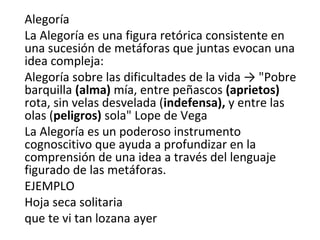 Alegoría
La Alegoría es una figura retórica consistente en
una sucesión de metáforas que juntas evocan una
idea compleja:
Alegoría sobre las dificultades de la vida → "Pobre
barquilla (alma) mía, entre peñascos (aprietos)
rota, sin velas desvelada (indefensa), y entre las
olas (peligros) sola" Lope de Vega
La Alegoría es un poderoso instrumento
cognoscitivo que ayuda a profundizar en la
comprensión de una idea a través del lenguaje
figurado de las metáforas.
EJEMPLO
Hoja seca solitaria
que te vi tan lozana ayer
 