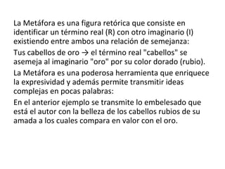 La Metáfora es una figura retórica que consiste en
identificar un término real (R) con otro imaginario (I)
existiendo entre ambos una relación de semejanza:
Tus cabellos de oro → el término real "cabellos" se
asemeja al imaginario "oro" por su color dorado (rubio).
La Metáfora es una poderosa herramienta que enriquece
la expresividad y además permite transmitir ideas
complejas en pocas palabras:
En el anterior ejemplo se transmite lo embelesado que
está el autor con la belleza de los cabellos rubios de su
amada a los cuales compara en valor con el oro.
 