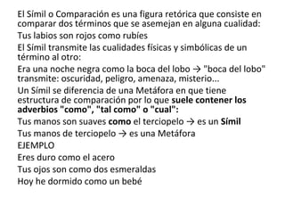 El Símil o Comparación es una figura retórica que consiste en
comparar dos términos que se asemejan en alguna cualidad:
Tus labios son rojos como rubíes
El Símil transmite las cualidades físicas y simbólicas de un
término al otro:
Era una noche negra como la boca del lobo → "boca del lobo"
transmite: oscuridad, peligro, amenaza, misterio...
Un Símil se diferencia de una Metáfora en que tiene
estructura de comparación por lo que suele contener los
adverbios "como", "tal como" o "cual":
Tus manos son suaves como el terciopelo → es un Símil
Tus manos de terciopelo → es una Metáfora
EJEMPLO
Eres duro como el acero
Tus ojos son como dos esmeraldas
Hoy he dormido como un bebé
 