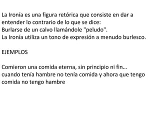 La Ironía es una figura retórica que consiste en dar a
entender lo contrario de lo que se dice:
Burlarse de un calvo llamándole "peludo".
La Ironía utiliza un tono de expresión a menudo burlesco.
EJEMPLOS
Comieron una comida eterna, sin principio ni fin…
cuando tenía hambre no tenía comida y ahora que tengo
comida no tengo hambre
 
