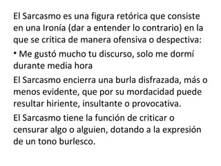 El Sarcasmo es una figura retórica que consiste
en una Ironía (dar a entender lo contrario) en la
que se critica de manera ofensiva o despectiva:
• Me gustó mucho tu discurso, solo me dormí
durante media hora
El Sarcasmo encierra una burla disfrazada, más o
menos evidente, que por su mordacidad puede
resultar hiriente, insultante o provocativa.
El Sarcasmo tiene la función de criticar o
censurar algo o alguien, dotando a la expresión
de un tono burlesco.
 