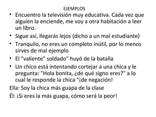 EJEMPLOS
• Encuentro la televisión muy educativa. Cada vez que
alguien la enciende, me voy a otra habitación a leer
un libro.
• Sigue así, llegarás lejos (dicho a un mal estudiante)
• Tranquilo, no eres un completo inútil, por lo menos
sirves de mal ejemplo
• El "valiente" soldado" huyó de la batalla
• Un chico está intentando cortejar a una chica y le
pregunta: "Hola bonita, ¿de qué signo eres?" a lo
cual le responde la chica "¡de negación!
Ella: Soy la chica más guapa de la clase
Él: ¡Si eres la más guapa, cómo será la peor!
 