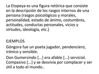 La Etopeya es una figura retórica que consiste
en la descripción de los rasgos internos de una
persona (rasgos psicológicos y morales,
personalidad, estado de ánimo, costumbres,
actitudes, conductas personales, vicios y
virtudes, ideología, etc.)
EJEMPLOS
Góngora fue un poeta jugador, pendenciero,
irónico y sensible.
Don Gumersindo [...] era afable [...] servicial.
Compasivo [...] y se desvivía por complacer y ser
útil a todo el mundo..
 