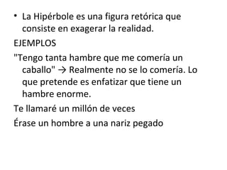 • La Hipérbole es una figura retórica que
consiste en exagerar la realidad.
EJEMPLOS
"Tengo tanta hambre que me comería un
caballo" → Realmente no se lo comería. Lo
que pretende es enfatizar que tiene un
hambre enorme.
Te llamaré un millón de veces
Érase un hombre a una nariz pegado
 