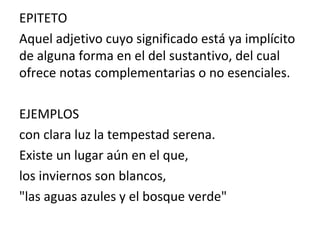 EPITETO
Aquel adjetivo cuyo significado está ya implícito
de alguna forma en el del sustantivo, del cual
ofrece notas complementarias o no esenciales.
EJEMPLOS
con clara luz la tempestad serena.
Existe un lugar aún en el que,
los inviernos son blancos,
"las aguas azules y el bosque verde"
 