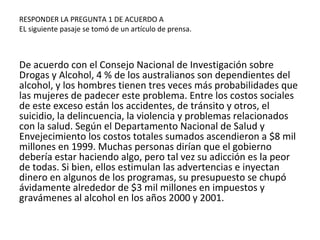 RESPONDER LA PREGUNTA 1 DE ACUERDO A
EL siguiente pasaje se tomó de un artículo de prensa.
De acuerdo con el Consejo Nacional de Investigación sobre
Drogas y Alcohol, 4 % de los australianos son dependientes del
alcohol, y los hombres tienen tres veces más probabilidades que
las mujeres de padecer este problema. Entre los costos sociales
de este exceso están los accidentes, de tránsito y otros, el
suicidio, la delincuencia, la violencia y problemas relacionados
con la salud. Según el Departamento Nacional de Salud y
Envejecimiento los costos totales sumados ascendieron a $8 mil
millones en 1999. Muchas personas dirían que el gobierno
debería estar haciendo algo, pero tal vez su adicción es la peor
de todas. Si bien, ellos estimulan las advertencias e inyectan
dinero en algunos de los programas, su presupuesto se chupó
ávidamente alrededor de $3 mil millones en impuestos y
gravámenes al alcohol en los años 2000 y 2001.
 