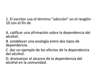 1. El escritor usa el término “adicción” en el renglón
10 con el fin de
A. calificar una afirmación sobre la dependencia del
alcohol.
B. establecer una analogía entre dos tipos de
dependencia.
C. dar un ejemplo de los efectos de la dependencia
del alcohol.
D. dramatizar el alcance de la dependencia del
alcohol en la comunidad.
 