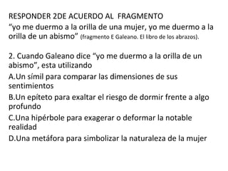 RESPONDER 2DE ACUERDO AL FRAGMENTO
“yo me duermo a la orilla de una mujer, yo me duermo a la
orilla de un abismo” (fragmento E Galeano. El libro de los abrazos).
2. Cuando Galeano dice “yo me duermo a la orilla de un
abismo”, esta utilizando
A.Un símil para comparar las dimensiones de sus
sentimientos
B.Un epíteto para exaltar el riesgo de dormir frente a algo
profundo
C.Una hipérbole para exagerar o deformar la notable
realidad
D.Una metáfora para simbolizar la naturaleza de la mujer
 