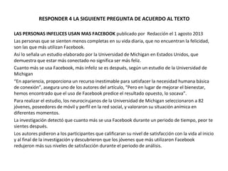 RESPONDER 4 LA SIGUIENTE PREGUNTA DE ACUERDO AL TEXTO
LAS PERSONAS INFELICES USAN MAS FACEBOOK publicado por Redacción el 1 agosto 2013
Las personas que se sienten menos completas en su vida diaria, que no encuentran la felicidad,
son las que más utilizan Facebook.
Así lo señala un estudio elaborado por la Universidad de Michigan en Estados Unidos, que
demuestra que estar más conectado no significa ser más feliz.
Cuanto más se usa Facebook, más infeliz se es después, según un estudio de la Universidad de
Michigan
“En apariencia, proporciona un recurso inestimable para satisfacer la necesidad humana básica
de conexión”, asegura uno de los autores del artículo, “Pero en lugar de mejorar el bienestar,
hemos encontrado que el uso de Facebook predice el resultado opuesto, lo socava”.
Para realizar el estudio, los neurocirujanos de la Universidad de Michigan seleccionaron a 82
jóvenes, poseedores de móvil y perfil en la red social, y valoraron su situación anímica en
diferentes momentos.
La investigación detectó que cuanto más se usa Facebook durante un periodo de tiempo, peor te
sientes después.
Los autores pidieron a los participantes que calificaran su nivel de satisfacción con la vida al inicio
y al final de la investigación y descubrieron que los jóvenes que más utilizaron Facebook
redujeron más sus niveles de satisfacción durante el periodo de análisis.
 