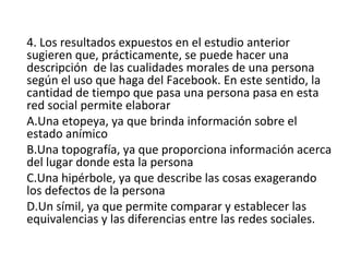 4. Los resultados expuestos en el estudio anterior
sugieren que, prácticamente, se puede hacer una
descripción de las cualidades morales de una persona
según el uso que haga del Facebook. En este sentido, la
cantidad de tiempo que pasa una persona pasa en esta
red social permite elaborar
A.Una etopeya, ya que brinda información sobre el
estado anímico
B.Una topografía, ya que proporciona información acerca
del lugar donde esta la persona
C.Una hipérbole, ya que describe las cosas exagerando
los defectos de la persona
D.Un símil, ya que permite comparar y establecer las
equivalencias y las diferencias entre las redes sociales.
 