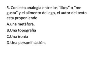 5. Con esta analogía entre los “likes” o “me
gusta” y el alimento del ego, el autor del texto
esta proponiendo
A.una metáfora.
B.Una topografía
C.Una ironía
D.Una personificación.
 