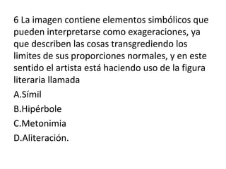 6 La imagen contiene elementos simbólicos que
pueden interpretarse como exageraciones, ya
que describen las cosas transgrediendo los
limites de sus proporciones normales, y en este
sentido el artista está haciendo uso de la figura
literaria llamada
A.Símil
B.Hipérbole
C.Metonimia
D.Aliteración.
 