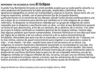RESPONDER 7 DE ACUERDO AL TEXTO El Eclipse
Cuando Fray Bartolomé Arrazola se sintió perdido acepto que ya nada podría salvarlo. La
selva poderosa de Guatemala lo había apresado, implacable y definitiva. Ante su
ignorancia topográfica se sentó con tranquilidad a esperar la muerte. Quiso morir allí, sin
ninguna esperanza, aislado, con el pensamiento fijo de la España distante,
particularmente en el convento de Los Abrojos, donde Carlos Quinto condescendiera una
vez a bajar de su eminencia para decirle que confiaba en el celo religioso de su labor
redentora. Al despertar se encontraron rodeado por un grupo de indígenas de rostro
impasible que se disponía a sacrificarlo ante un altar, un altar al que Bartolomé le pareció
un lecho en que descansaría, al fin de sus temores, de su destino, de si mismo. Tres años
en el país le habían conferido un mediano dominio de las lenguas nativas. Intento algo.
Dijo algunas palabras que fueron comprendidas. Entonces floreció en el una idea que tuvo
por digna de su talento y de sus cultura universal y de su arduo conocimiento de
Aristóteles. Recordaba que para ese día se esperaba un eclipse total de sol. Y dispuso, en
lo más intimo, valerse de aquel conocimiento para engañar a sus opresores y salvar la
vida. - si me matáis – les dijo – puedo hacer que el sol oscurezca en su altura. Los
indígenas, lo miraron fijamente y Bartolomé sorprendió su incredulidad en sus ojos. Vio
que se produjo un pequeño consejo, y espero confiado, no sin cierto desdén. Dos horas
después el corazón de Fray Bartolomé Arrazola chorreaba de sangre vehemente sobre la
piedra de los sacrificios (brillante bajo la poca luz de sol eclipsado) mientras uno de los
indígenas recitaba sin ninguna inflexión de voz, sin prisa, una por una las infinitas fechas
en que se produciría eclipses solaras y lunares, que los astrónomos de la comunidad maya
habían previsto y anotado en sus códices sin la valiosa ayuda de Aristóteles.
(Augusto Monterroso. Obras completa y otros cuentos, Bogotá, Norma, 1994)
 