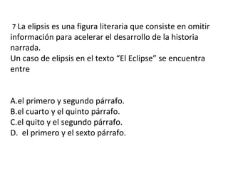 7 La elipsis es una figura literaria que consiste en omitir
información para acelerar el desarrollo de la historia
narrada.
Un caso de elipsis en el texto “El Eclipse” se encuentra
entre
A.el primero y segundo párrafo.
B.el cuarto y el quinto párrafo.
C.el quito y el segundo párrafo.
D. el primero y el sexto párrafo.
 