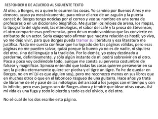 Al otro, a Borges, es a quien le ocurren las cosas. Yo camino por Buenos Aires y me
demoro, acaso ya mecánicamente, para mirar el arco de un zaguán y la puerta
cancel; de Borges tengo noticias por el correo y veo su nombre en una terna de
profesores o en un diccionario biográfico. Me gustan los relojes de arena, los mapas,
la tipografía del siglo xviii, las etimologías, el sabor del café y la prosa de Stevenson;
el otro comparte esas preferencias, pero de un modo vanidoso que las convierte en
atributos de un actor. Seria exagerado afirmar que nuestra relación es hostil; yo vivo,
yo me dejo vivir, para que Borges pueda tramar su literatura y esa literatura me
justifica. Nada me cuesta confesar que ha logrado ciertas páginas válidas, pero esas
páginas no me pueden salvar, quizá porque lo bueno ya no es de nadie, ni siquiera
del otro, sino del lenguaje o la tradición. Por lo demás, yo estoy destinado a
perderme, definitivamente, y sólo algún instante de mi podrá sobrevivir en el otro.
Poco a poco voy cediéndole todo, aunque me consta su perversa costumbre de
falsear y magnificar. Spinoza entendió que todas las cosas quieren perseverar en su
ser; la piedra eternamente quiere ser piedra y el tigre un tigre. Yo he de quedar en
Borges, no en mí (si es que alguien soy), pero me reconozco menos en sus libros que
en muchos otros o que en el laborioso rasgueo de una guitarra. Hace años yo traté
de librarme de él y pasé de las mitologías del arrabal a los juegos con el tiempo y con
lo infinito, pero esos juegos son de Borges ahora y tendré que idear otras cosas. Así
mi vida es una fuga y todo lo pierdo y todo es del olvido, o del otro.
No sé cuál de los dos escribe esta página.
RESPONDER 8 DE ACUERDO AL SIGUIENTE TEXTO
 