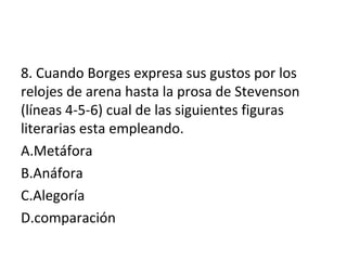 8. Cuando Borges expresa sus gustos por los
relojes de arena hasta la prosa de Stevenson
(líneas 4-5-6) cual de las siguientes figuras
literarias esta empleando.
A.Metáfora
B.Anáfora
C.Alegoría
D.comparación
 