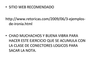 • SITIO WEB RECOMENDADO
http://www.retoricas.com/2009/06/3-ejemplos-
de-ironia.html
• CHAO MUCHACHOS Y BUENA VIBRA PARA
HACER ESTE EJERCICIO QUE SE ACUMULA CON
LA CLASE DE CONECTORES LOGICOS PARA
SACAR LA NOTA.
 