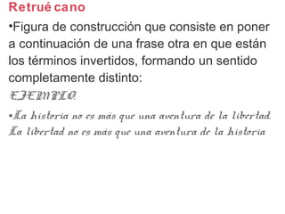 Retrué cano
•Figura de construcción que consiste en poner
a continuación de una frase otra en que están
los términos invertidos, formando un sentido
completamente distinto:
EJEMPLO.
•La historia no es más que una aventura de la libertad.
La libertad no es más que una aventura de la historia
 