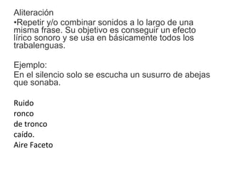 Aliteración
•Repetir y/o combinar sonidos a lo largo de una
misma frase. Su objetivo es conseguir un efecto
lírico sonoro y se usa en básicamente todos los
trabalenguas.
Ejemplo:
En el silencio solo se escucha un susurro de abejas
que sonaba.
Ruido
ronco
de tronco
caído.
Aire Faceto
 