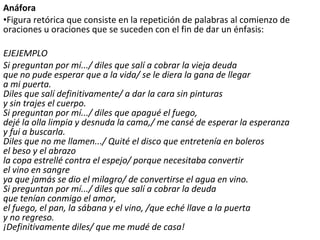 Anáfora
•Figura retórica que consiste en la repetición de palabras al comienzo de
oraciones u oraciones que se suceden con el fin de dar un énfasis:
EJEJEMPLO
Si preguntan por mí.../ diles que salí a cobrar la vieja deuda
que no pude esperar que a la vida/ se le diera la gana de llegar
a mi puerta.
Diles que salí definitivamente/ a dar la cara sin pinturas
y sin trajes el cuerpo.
Si preguntan por mí.../ diles que apagué el fuego,
dejé la olla limpia y desnuda la cama,/ me cansé de esperar la esperanza
y fui a buscarla.
Diles que no me llamen.../ Quité el disco que entretenía en boleros
el beso y el abrazo
la copa estrellé contra el espejo/ porque necesitaba convertir
el vino en sangre
ya que jamás se dio el milagro/ de convertirse el agua en vino.
Si preguntan por mí.../ diles que salí a cobrar la deuda
que tenían conmigo el amor,
el fuego, el pan, la sábana y el vino, /que eché llave a la puerta
y no regreso.
¡Definitivamente diles/ que me mudé de casa!
 