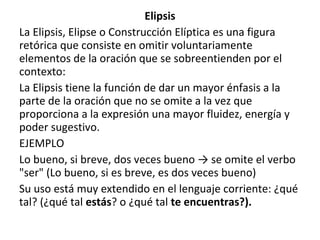 Elipsis
La Elipsis, Elipse o Construcción Elíptica es una figura
retórica que consiste en omitir voluntariamente
elementos de la oración que se sobreentienden por el
contexto:
La Elipsis tiene la función de dar un mayor énfasis a la
parte de la oración que no se omite a la vez que
proporciona a la expresión una mayor fluidez, energía y
poder sugestivo.
EJEMPLO
Lo bueno, si breve, dos veces bueno → se omite el verbo
"ser" (Lo bueno, si es breve, es dos veces bueno)
Su uso está muy extendido en el lenguaje corriente: ¿qué
tal? (¿qué tal estás? o ¿qué tal te encuentras?).
 