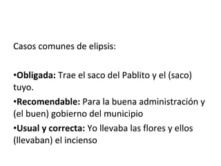 Casos comunes de elipsis:
•Obligada: Trae el saco del Pablito y el (saco)
tuyo.
•Recomendable: Para la buena administración y
(el buen) gobierno del municipio
•Usual y correcta: Yo llevaba las flores y ellos
(llevaban) el incienso
 