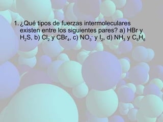 ¿Qué tipos de fuerzas intermoleculares existen entre los siguientes pares? a) HBr y H 2 S, b) Cl 2  y CBr 4 , c) NO 3 -  y I 2 , d) NH 3  y C 6 H 6 