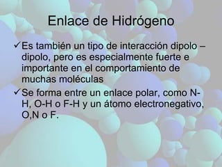 Enlace de Hidrógeno Es también un tipo de interacción dipolo – dipolo, pero es especialmente fuerte e importante en el comportamiento de muchas moléculas Se forma entre un enlace polar, como N-H, O-H o F-H y un átomo electronegativo, O,N o F. 