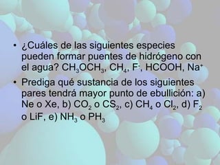 ¿Cuáles de las siguientes especies pueden formar puentes de hidrógeno con el agua? CH 3 OCH 3 , CH 4 , F - , HCOOH, Na + Prediga qué sustancia de los siguientes pares tendrá mayor punto de ebullición: a) Ne o Xe, b) CO 2  o CS 2 , c) CH 4  o Cl 2 , d) F 2  o LiF, e) NH 3  o PH 3 