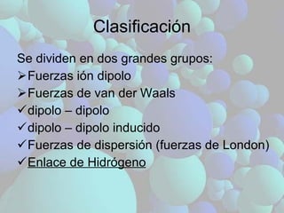 Clasificación Se dividen en dos grandes grupos: Fuerzas ión dipolo Fuerzas de van der Waals dipolo – dipolo dipolo – dipolo inducido Fuerzas de dispersión (fuerzas de London) Enlace de Hidrógeno 