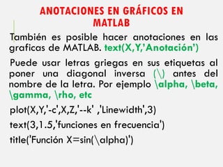 ANOTACIONES EN GRÁFICOS EN
MATLAB
También es posible hacer anotaciones en las
graficas de MATLAB. text(X,Y,’Anotación’)
Puede usar letras griegas en sus etiquetas al
poner una diagonal inversa () antes del
nombre de la letra. Por ejemplo alpha, beta,
gamma, rho, etc
plot(X,Y,'-c',X,Z,'--k' ,'Linewidth',3)
text(3,1.5,'funciones en frecuencia')
title('Función X=sin(alpha)')
 