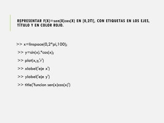 REPRESENTAR F(X)=sen(X)cos(X) EN [0,2Π], CON ETIQUETAS EN LOS EJES,
TÍTULO Y EN COLOR ROJO.
>> x=linspace(0,2*pi,100);
>> y=sin(x).*cos(x);
>> plot(x,y,'r')
>> xlabel('eje x')
>> ylabel('eje y')
>> title('funcion sen(x)cos(x)')
 