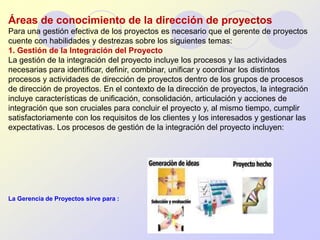 Áreas de conocimiento de la dirección de proyectos
Para una gestión efectiva de los proyectos es necesario que el gerente de proyectos
cuente con habilidades y destrezas sobre los siguientes temas:
1. Gestión de la Integración del Proyecto
La gestión de la integración del proyecto incluye los procesos y las actividades
necesarias para identificar, definir, combinar, unificar y coordinar los distintos
procesos y actividades de dirección de proyectos dentro de los grupos de procesos
de dirección de proyectos. En el contexto de la dirección de proyectos, la integración
incluye características de unificación, consolidación, articulación y acciones de
integración que son cruciales para concluir el proyecto y, al mismo tiempo, cumplir
satisfactoriamente con los requisitos de los clientes y los interesados y gestionar las
expectativas. Los procesos de gestión de la integración del proyecto incluyen:




La Gerencia de Proyectos sirve para :


                                        UCSS-2012
 