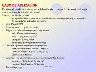 CASO DE APLICACIÓN
Esta basado en la estructuración y definición de un proyecto de construcción de
una vivienda y la gestión del mismo.
Tareas: creación del proyecto
          esta primera fase consta de la creación del archivo de proyecto y la definición
          de propiedades y detalles del mismo
 Inicie Project 2007
 Crear un nuevo proyecto en blanco
 Asigne la propiedades de proyecto siguientes:
          titulo: Proyecto de vivienda
          autor: “Indique su nombre”
          categoría: edificaciones
          palabra clave: Programa mi vivienda
 Defina la siguiente información de proyecto:
          Fecha de comienzo: Jueves 22/11/2012
          Fecha de estado: Jueves 22/11/2012
          Calendario: estándar
 Guarde el proyecto teniendo en cuenta los siguientes detalles:
          ubicación: “C:Archivos de project”
          Nombre: Construcción Mi vivienda
 Cierre el proyecto                          UCSS-2012
 