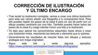 CORRECCIÓN DE ILUSTRACIÓN
Y ÚLTIMO ENCARGO
• Tras recibir tu ilustración corregida, vamos a crear una última ilustración
pero esta vez vamos añadir una fotografía a tu composición final. Para
ello puedes repetir los pasos de la clase 6 pero en vez de partir con un
dibujo puedes cambiarlo por una foto. También puedes hacer todos los
pasos de la clase 6 y luego intentar incluir una foto a tu ilustración.
• Te dejo aquí aplicar los conocimientos adquiridos hasta ahora y crear
una ilustración mixta, mezclando las texturas y elemento que tu quieras.
• Generalmente los resultados de mezclar fotos con dibujos y texturas
análogas son mega originales!.
• Sigue este link y verás algunos ejemplos:
https://www.pinterest.com/explore/mixed-media-photography/
 