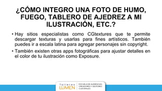 • Hay sitios especialistas como CGtextures que te permite
descargar texturas y usarlas para fines artísticos. También
puedes ir a escala latina para agregar personajes sin copyright.
• También existen otras apps fotográficas para ajustar detalles en
el color de tu ilustración como Exposure.
¿CÓMO INTEGRO UNA FOTO DE HUMO,
FUEGO, TABLERO DE AJEDREZ A MI
ILUSTRACIÓN, ETC.?
 
