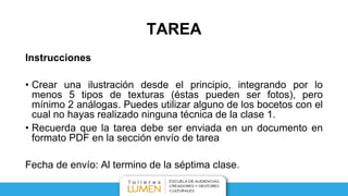TAREA
Instrucciones
• Crear una ilustración desde el principio, integrando por lo
menos 5 tipos de texturas (éstas pueden ser fotos), pero
mínimo 2 análogas. Puedes utilizar alguno de los bocetos con el
cual no hayas realizado ninguna técnica de la clase 1.
• Recuerda que la tarea debe ser enviada en un documento en
formato PDF en la sección envío de tarea
Fecha de envío: Al termino de la séptima clase.
 