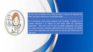 El Cash Flow se define como “flujo de caja” y esto es, el conjunto de
flujos de caja o efectivo en un período dado.
En la farmacia, como todo negocio, hay entradas y salidas en la
cuenta bancaria y lo lógico es que todo debe de quedarse
registrado…. Pero una cosa es que se quede registrado, que para
eso todos tenemos nuestras aplicaciones de los bancos en donde
queda todo registrado, pero otra cosa es, con el Cash Flow, hacer lo
siguiente:
 