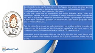 Conciliación bancaria: significa que debemos de chequear cada uno de los cargos que nos
llegan al banco con nuestras facturas que debemos de tener registradas o guardadas.
Previsión a futuro en un plazo no superior a dos meses.
el valor más importante es precisamente éste último apartado… Poder saber, con
determinada precisión, qué saldo se tendrá en un tiempo determinado dentro de dos meses
vista. Esto es muy útil para poder hacer previsiones de tesorería y que no te pille por sorpresa
el recibo de un laboratorio o que sepas con antelación los saldos ociosos que puedas tener
para poder reinvertirlos, etc.…
Para ello existen herramientas que podemos enseñar, y por otro lado gestionar y manejar. No
obstante, estas herramientas hay que alimentarlas, trabajarlas y esto, como todo, es un
proceso más dentro de las tareas que tiene un titular de Oficina de Farmacia.
Entendemos que la herramienta del Cash Flow es un indicativo para poder valorar, con
suficiente realidad, cómo llevamos la farmacia por lo que es un variable a tener muy en
cuenta…
 
