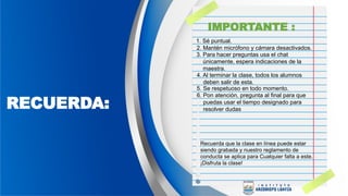 RECUERDA:
1. Sé puntual.
Recuerda que la clase en línea puede estar
siendo grabada y nuestro reglamento de
conducta se aplica para Cualquier falta a este.
¡Disfruta la clase!
2. Mantén micrófono y cámara desactivados.
3. Para hacer preguntas usa el chat
únicamente, espera indicaciones de la
maestra.
4. Al terminar la clase, todos los alumnos
deben salir de esta.
5. Se respetuoso en todo momento.
6. Pon atención, pregunta al final para que
puedas usar el tiempo designado para
resolver dudas
IMPORTANTE :
 