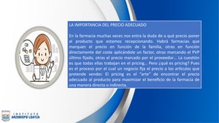 LA IMPORTANCIA DEL PRECIO ADECUADO
En la farmacia muchas veces nos entra la duda de a qué precio poner
al producto que estamos recepcionando. Habrá farmacias que
marquen el precio en función de la familia, otras en función
directamente del coste aplicándole un factor, otras marcando el PVP
último fijado, otras el precio marcado por el proveedor… La cuestión
es que todas ellas trabajan en el pricing… Pero ¿qué es pricing? Pues
es el proceso por el cual un negocio fija el precio a los artículos que
pretende vender. El pricing es el “arte” de encontrar el precio
adecuado al producto para maximizar el beneficio de la farmacia de
una manera directa o indirecta.
 