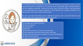 Y la cuestión es que las farmacias nos hemos visto forzadas, sin quererlo, a tener un curso
intensivo durante la pandemia con los precios de las mascarillas, geles hidroalcohólicos,
test de antígenos o guantes… Hemos visto como como la ley de la oferta y de la demanda
se nos presentaba en su máximo esplendor y cómo debíamos de ser ágiles y flexibles en lo
que respecta a los precios antes mencionados…
No hay una regla lineal básica para la fijación de precios, pero sí que hay factores que
pueden influir en la asignación de los mismo como son:
 Estrategia de la propia farmacia
 Tipo de producto
 Competencia
 Mercado
 Momento del año en el que nos encontremos
 Nivel adquisitivo del barrio donde esté la farmacia
 Experiencia de venta que acompañe a la venta del producto
 Horario de la farmacia
 Lugar que ocupará expuesto el producto en la farmacia
 