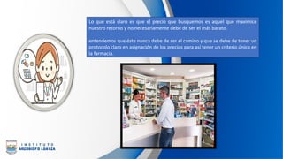 Lo que está claro es que el precio que busquemos es aquel que maximice
nuestro retorno y no necesariamente debe de ser el más barato.
entendemos que éste nunca debe de ser el camino y que se debe de tener un
protocolo claro en asignación de los precios para así tener un criterio único en
la farmacia.
 