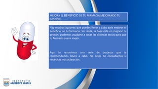 MEJORA EL BENEFICIO DE TU FARMACIA MEJORANDO TU
GESTIÓN
Hay muchas acciones que puedes llevar a cabo para mejorar el
beneficio de tu farmacia. Sin duda, la base está en mejorar tu
gestión. podemos ayudarte a tocar las distintas teclas para que
tu farmacia suena mejor.
Aquí te resumimos una serie de procesos que te
recomendamos lleves a cabo. No dejes de consultarnos si
necesitas más aclaración.
 