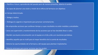 – Planifica a futuro, aprendiendo del pasado pero de manera proactiva, abierta al cambio.
– Se capaz de plasmar una visión y misión de la oficina de farmacia con objetivos
en tiempo determinado.
– Delega y motiva
– Distingue lo urgente e importante para priorizar correctamente.
– No emprendas acciones que conllevan tiempo y cuyos resultados no están medidos y estudiados.
– Lleva una supervisión y mantenimiento de las acciones que se han decidido llevar a cabo.
– Mantén una buena comunicación con el equipo en el día a día y en reuniones periódicas.
– Identifica aquello que es inútil para el mayor beneficio de la cuenta de resultados.
– Detecta las oportunidades de la farmacia y del equipo para plantear implantarlos.
– Detecta amenazas para poner acciones que las anulen.
 