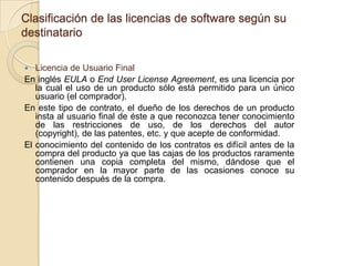Clasificación de las licencias de software según su
destinatario

  Licencia de Usuario Final
En inglés EULA o End User License Agreement, es una licencia por
   la cual el uso de un producto sólo está permitido para un único
   usuario (el comprador).
En este tipo de contrato, el dueño de los derechos de un producto
   insta al usuario final de éste a que reconozca tener conocimiento
   de las restricciones de uso, de los derechos del autor
   (copyright), de las patentes, etc. y que acepte de conformidad.
El conocimiento del contenido de los contratos es difícil antes de la
   compra del producto ya que las cajas de los productos raramente
   contienen una copia completa del mismo, dándose que el
   comprador en la mayor parte de las ocasiones conoce su
   contenido después de la compra.
 